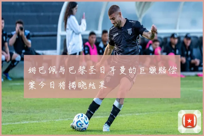姆巴佩与巴黎圣日耳曼的巨额赔偿案今日将揭晓结果