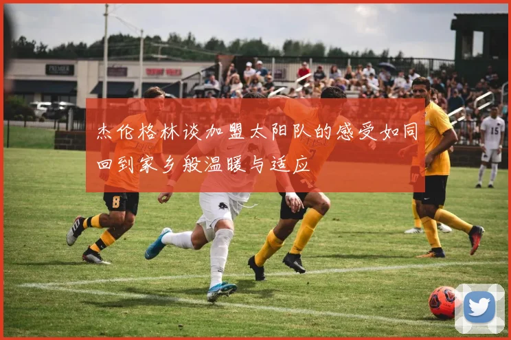 杰伦格林谈加盟太阳队的感受如同回到家乡般温暖与适应