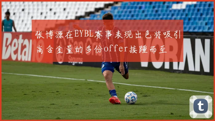 张博源在EYBL赛事表现出色将吸引高含金量的多份offer接踵而至