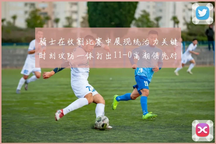 骑士在收割比赛中展现统治力关键时刻攻防一体打出11-0高潮领先对手6分