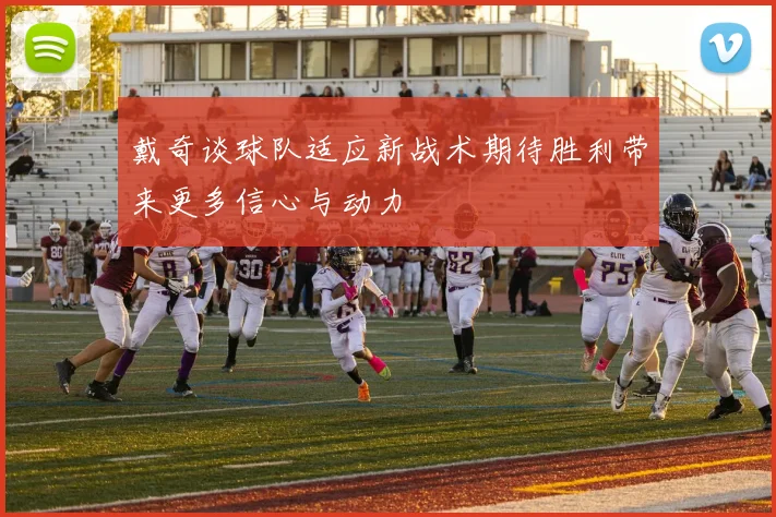 戴奇谈球队适应新战术期待胜利带来更多信心与动力