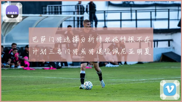 巴萨门将选择分析特尔施特根不在计划三名门将或将退役佩尼亚明夏回归展望