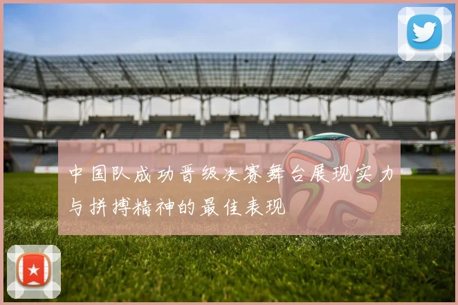 中国队成功晋级决赛舞台展现实力与拼搏精神的最佳表现