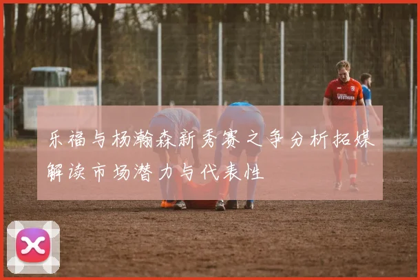 乐福与杨瀚森新秀赛之争分析拓媒解读市场潜力与代表性
