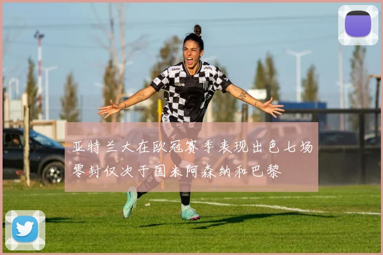 亚特兰大在欧冠赛季表现出色七场零封仅次于国米阿森纳和巴黎