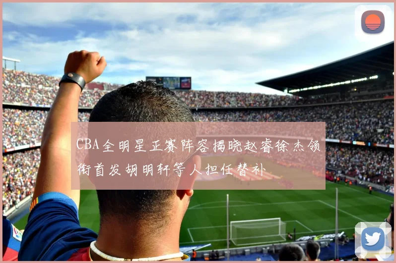 CBA全明星正赛阵容揭晓赵睿徐杰领衔首发胡明轩等人担任替补