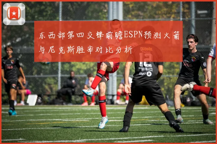 东西部第四交锋前瞻ESPN预测火箭与尼克斯胜率对比分析
