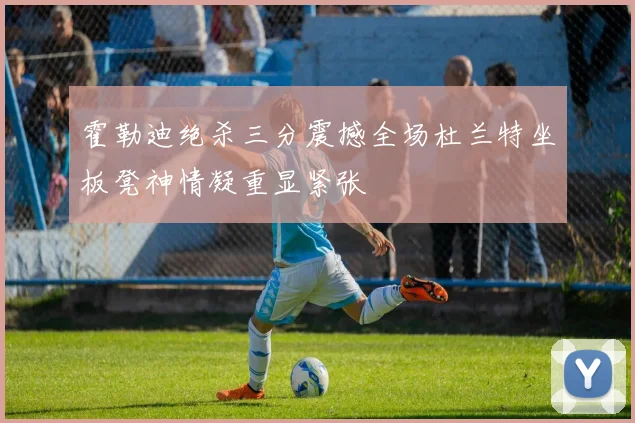 霍勒迪绝杀三分震撼全场杜兰特坐板凳神情凝重显紧张